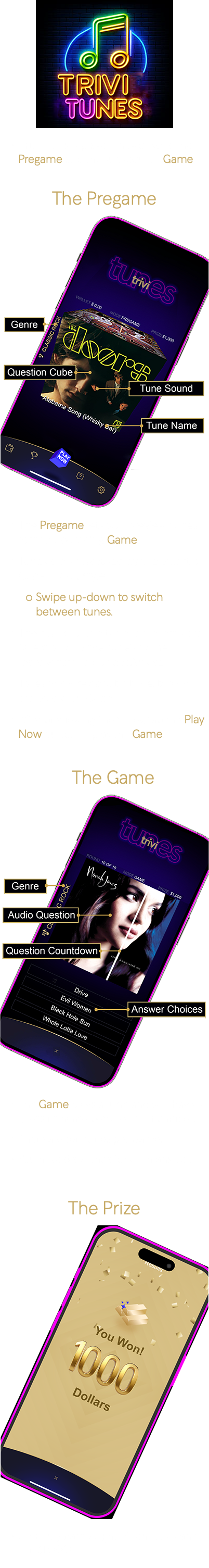 ﷯ Trivi Tunes is played in two parts: the Pregame and the subsequent Game. The Pregame ﷯ The Pregame lets you preview tunes for the upcoming Game. Tunes are showcased by the Question Cube, TikTok-style: Swipe up-down to switch between tunes. The sound of the tune represents the Question and the tune's name represents the correct Answer. To learn more about a tune, tap on the Question Cube. After previewing the tunes, tap the Play Now button to play the Game.  The Game ﷯ The Game plays a tune and you have to guess its name between four choices. There are ten tunes per Game. You have 8 seconds for each answer.   The Prize ﷯ Correctly name eight of ten tunes and win $1,000!